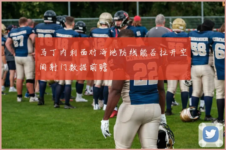 马丁内利面对海地防线能否拉开空间射门数据前瞻