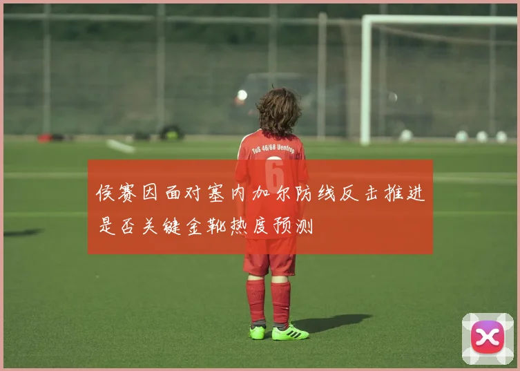 侯赛因面对塞内加尔防线反击推进是否关键金靴热度预测