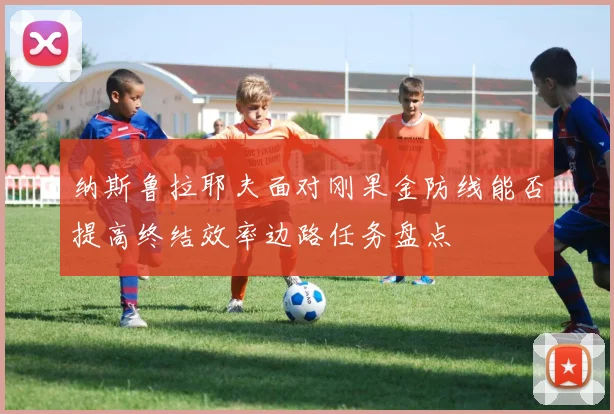 纳斯鲁拉耶夫面对刚果金防线能否提高终结效率边路任务盘点