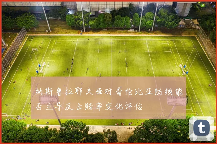 纳斯鲁拉耶夫面对哥伦比亚防线能否主导反击赔率变化评估