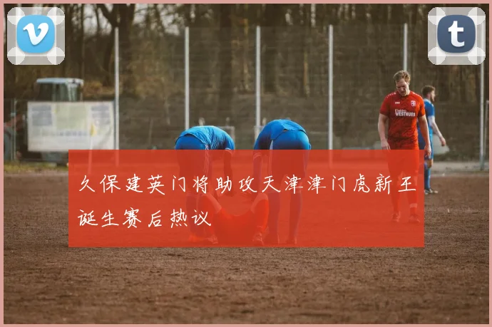 久保建英门将助攻天津津门虎新王诞生赛后热议