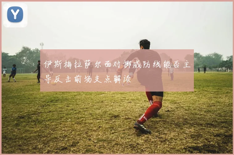 伊斯梅拉萨尔面对挪威防线能否主导反击前场支点解读