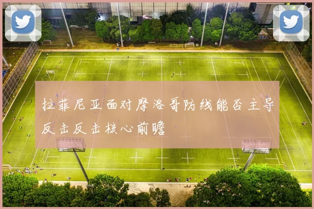 拉菲尼亚面对摩洛哥防线能否主导反击反击核心前瞻