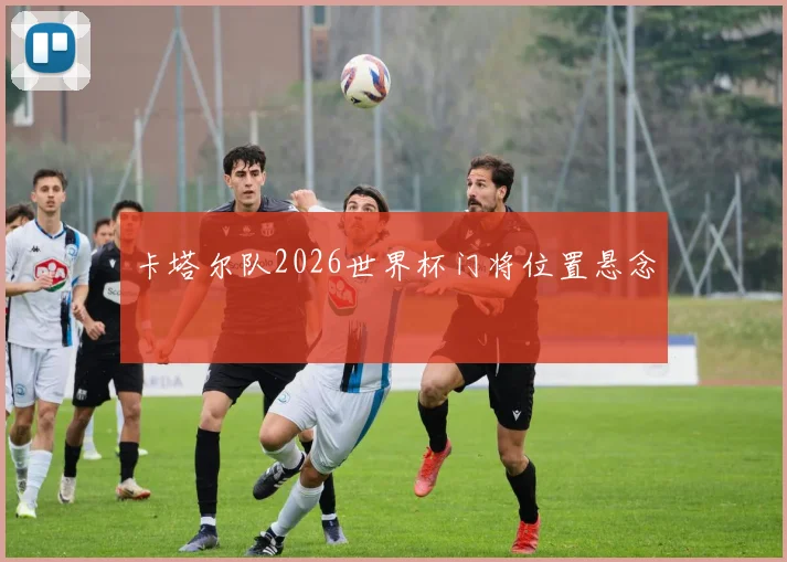 卡塔尔队2026世界杯门将位置悬念