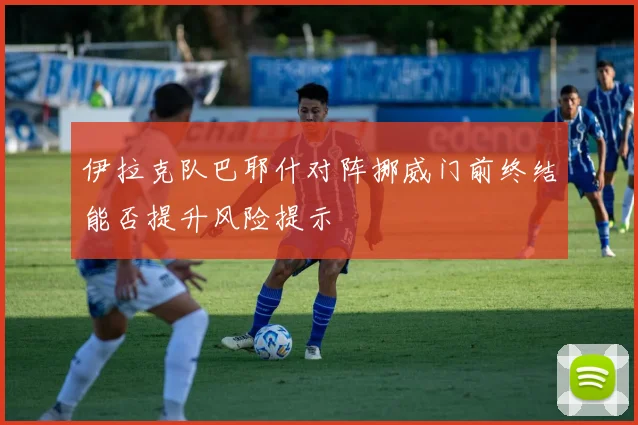 伊拉克队巴耶什对阵挪威门前终结能否提升风险提示