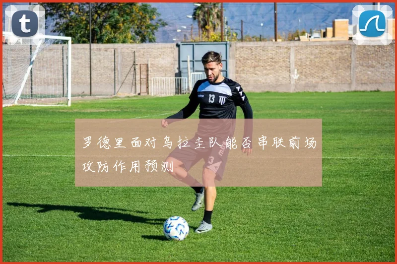 罗德里面对乌拉圭队能否串联前场攻防作用预测
