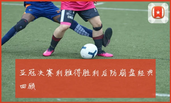 亚冠决赛利雅得胜利后防崩盘经典回顾