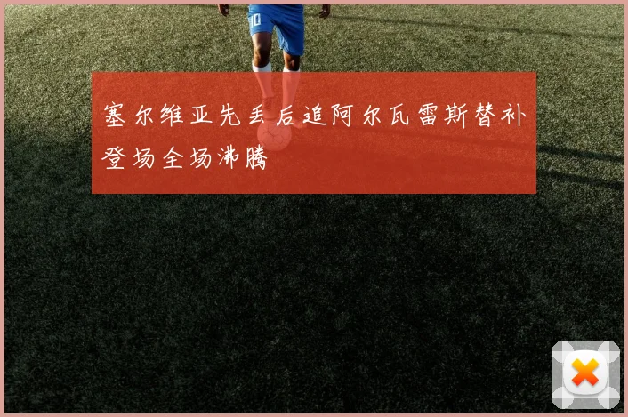 塞尔维亚先丢后追阿尔瓦雷斯替补登场全场沸腾