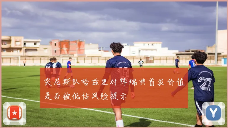 突尼斯队哈兹里对阵瑞典首发价值是否被低估风险提示