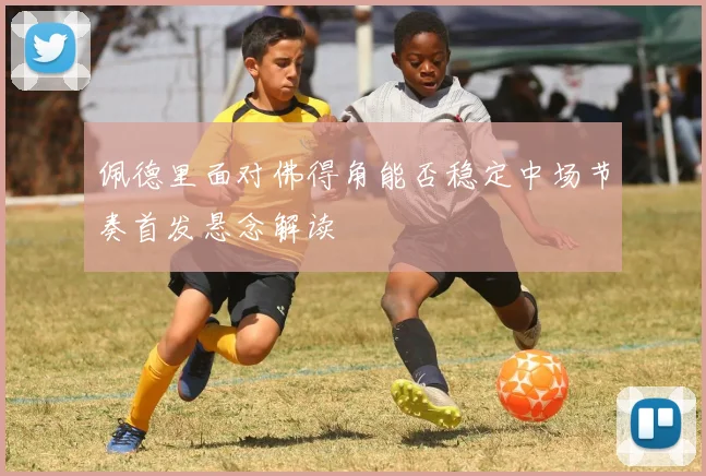 佩德里面对佛得角能否稳定中场节奏首发悬念解读