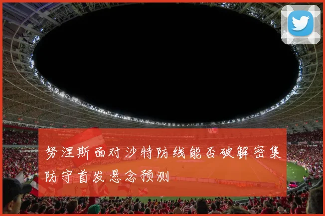 努涅斯面对沙特防线能否破解密集防守首发悬念预测