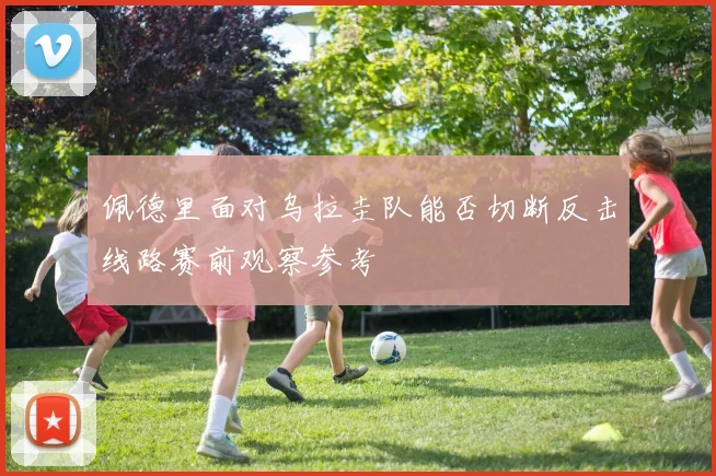佩德里面对乌拉圭队能否切断反击线路赛前观察参考