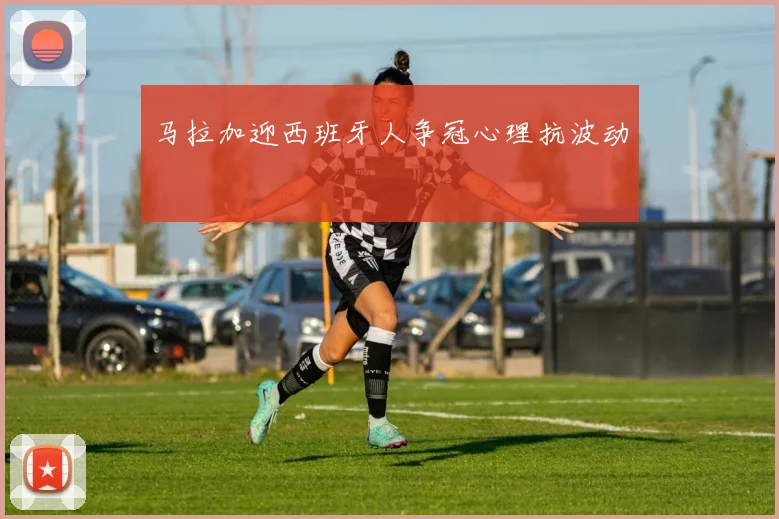 马拉加迎西班牙人争冠心理抗波动
