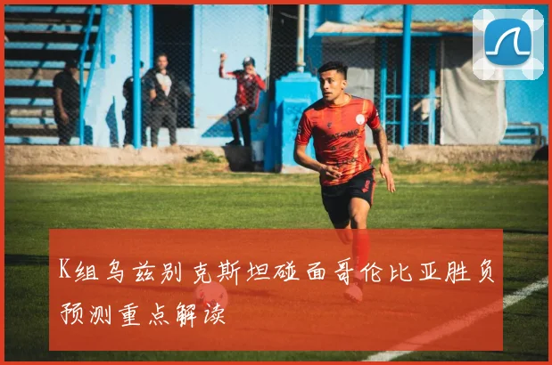 K组乌兹别克斯坦碰面哥伦比亚胜负预测重点解读