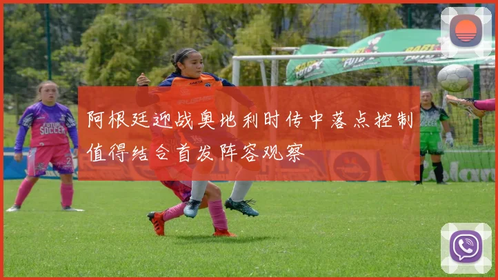 阿根廷迎战奥地利时传中落点控制值得结合首发阵容观察