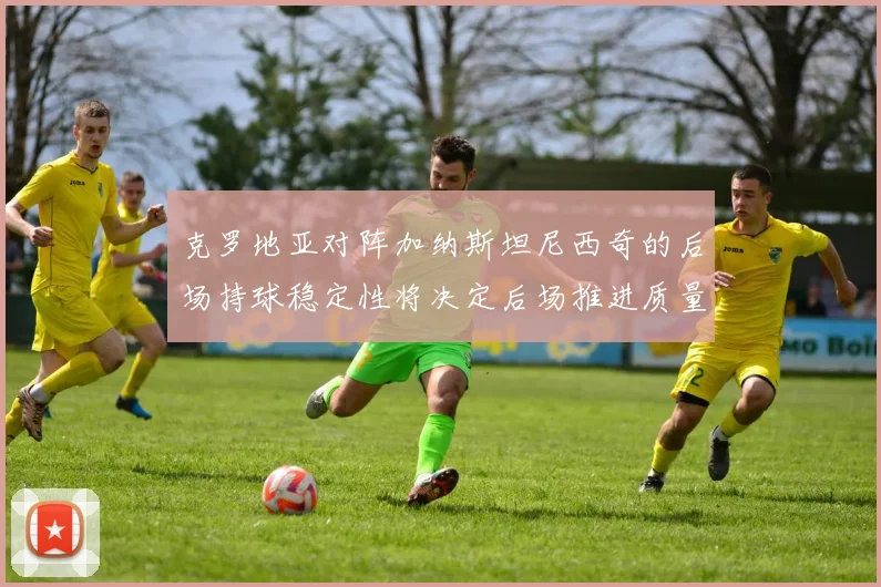 克罗地亚对阵加纳斯坦尼西奇的后场持球稳定性将决定后场推进质量