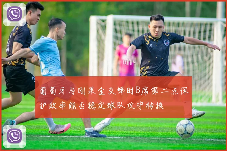 葡萄牙与刚果金交锋时B席第二点保护效率能否稳定球队攻守转换