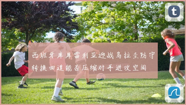 西班牙库库雷利亚迎战乌拉圭防守转换回追能否压缩对手进攻空间