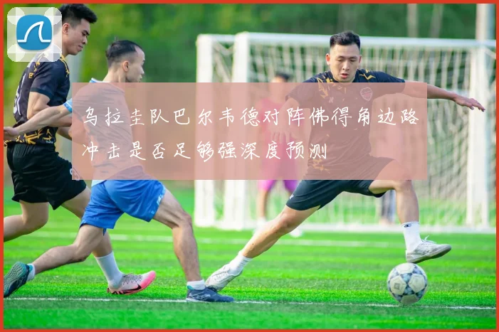 乌拉圭队巴尔韦德对阵佛得角边路冲击是否足够强深度预测