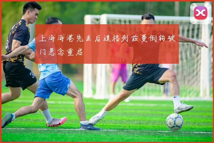 上海海港先丢后追格列兹曼倒钩破门悬念重启