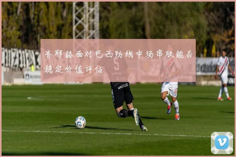 齐耶赫面对巴西防线中场串联能否稳定价值评估