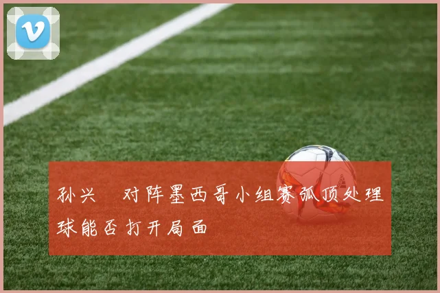孙兴慜对阵墨西哥小组赛弧顶处理球能否打开局面