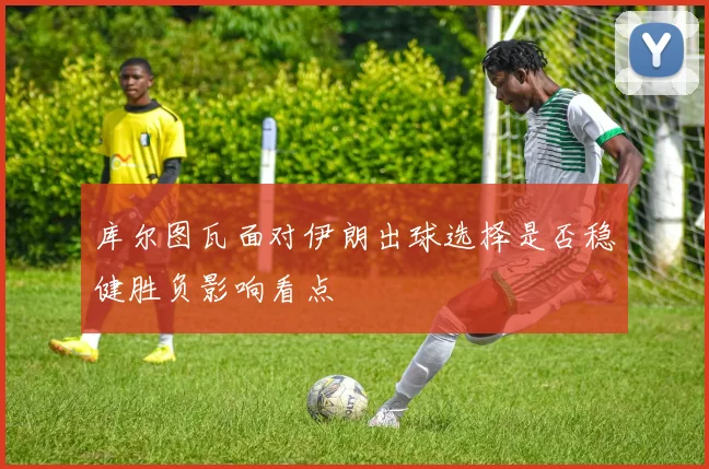 库尔图瓦面对伊朗出球选择是否稳健胜负影响看点