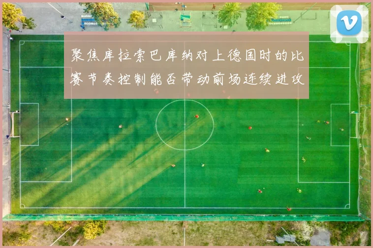聚焦库拉索巴库纳对上德国时的比赛节奏控制能否带动前场连续进攻