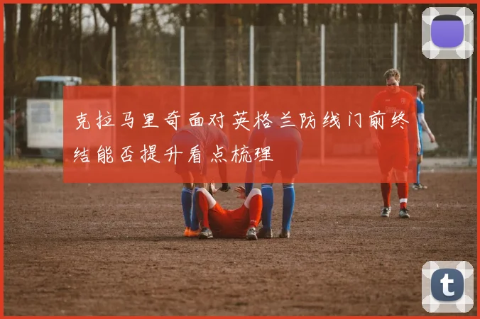 克拉马里奇面对英格兰防线门前终结能否提升看点梳理