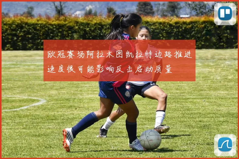 欧冠赛场阿拉木图凯拉特边路推进速度很可能影响反击启动质量