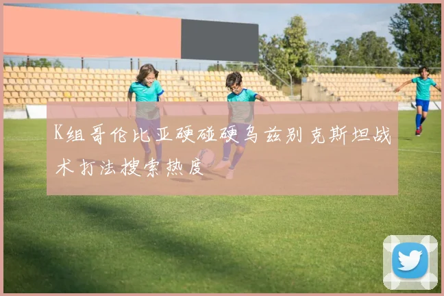 K组哥伦比亚硬碰硬乌兹别克斯坦战术打法搜索热度