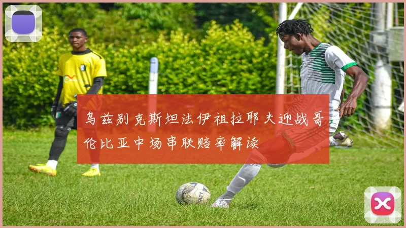 乌兹别克斯坦法伊祖拉耶夫迎战哥伦比亚中场串联赔率解读