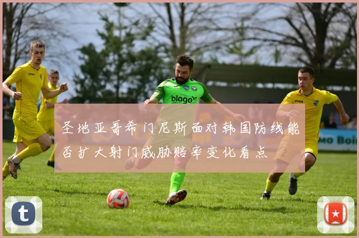 圣地亚哥希门尼斯面对韩国防线能否扩大射门威胁赔率变化看点