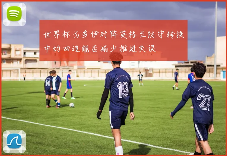 世界杯戈多伊对阵英格兰防守转换中的回追能否减少推进失误