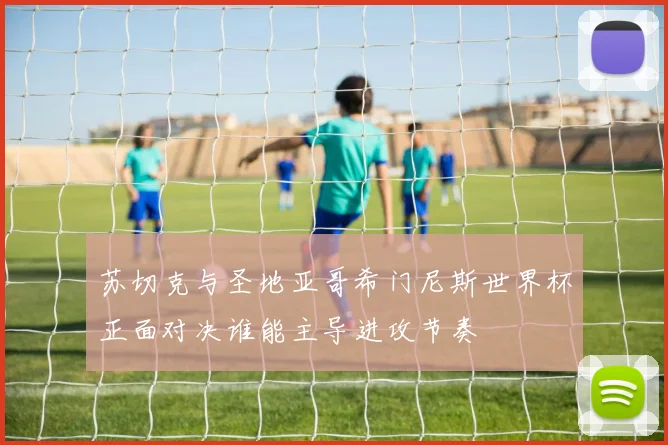 苏切克与圣地亚哥希门尼斯世界杯正面对决谁能主导进攻节奏