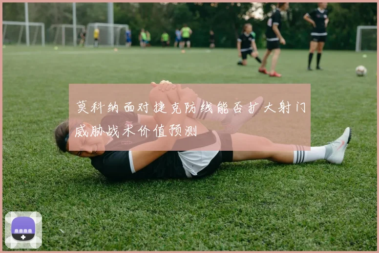 莫科纳面对捷克防线能否扩大射门威胁战术价值预测