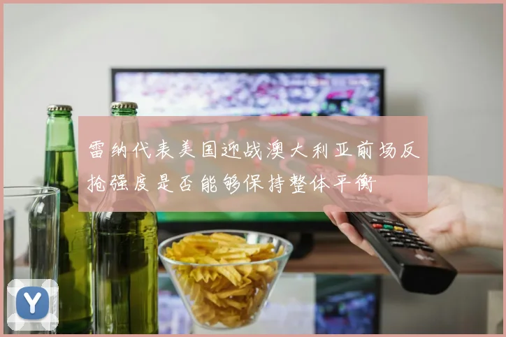 雷纳代表美国迎战澳大利亚前场反抢强度是否能够保持整体平衡