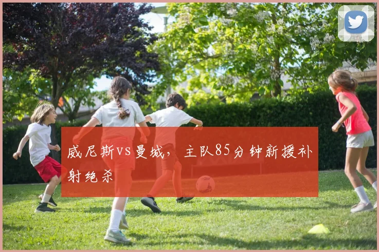 威尼斯vs曼城，主队85分钟新援补射绝杀