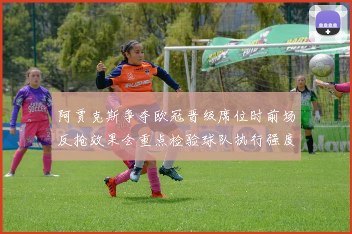 阿贾克斯争夺欧冠晋级席位时前场反抢效果会重点检验球队执行强度