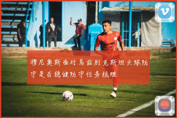 穆尼奥斯面对乌兹别克斯坦头球防守是否稳健防守任务梳理