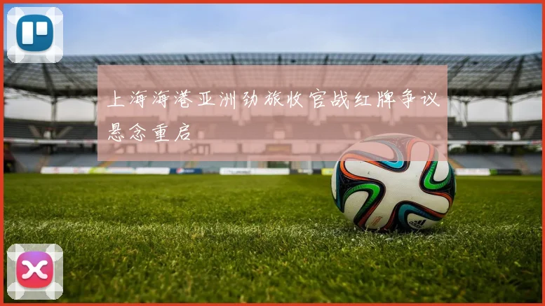 上海海港亚洲劲旅收官战红牌争议悬念重启