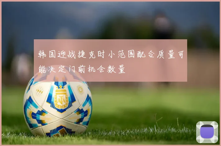 韩国迎战捷克时小范围配合质量可能决定门前机会数量