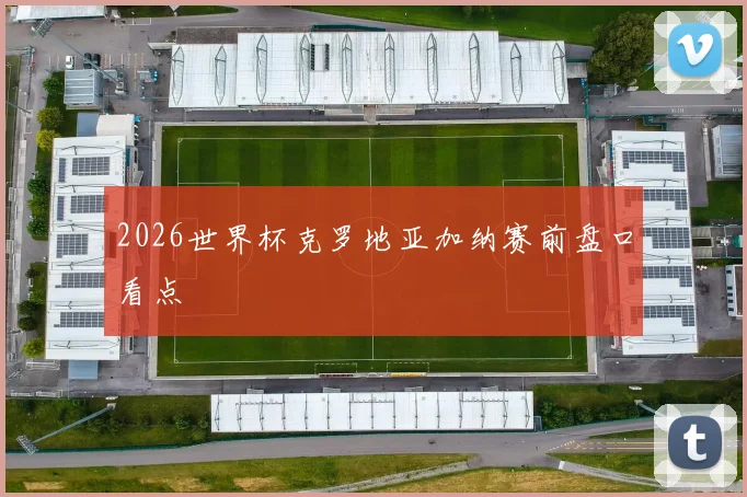 2026世界杯克罗地亚加纳赛前盘口看点