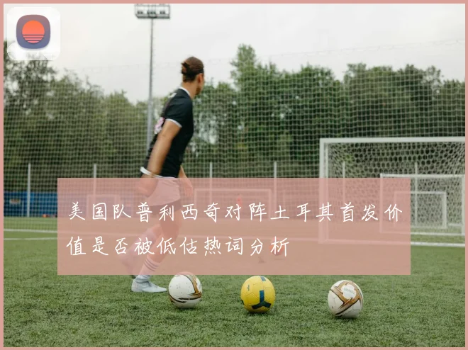 美国队普利西奇对阵土耳其首发价值是否被低估热词分析