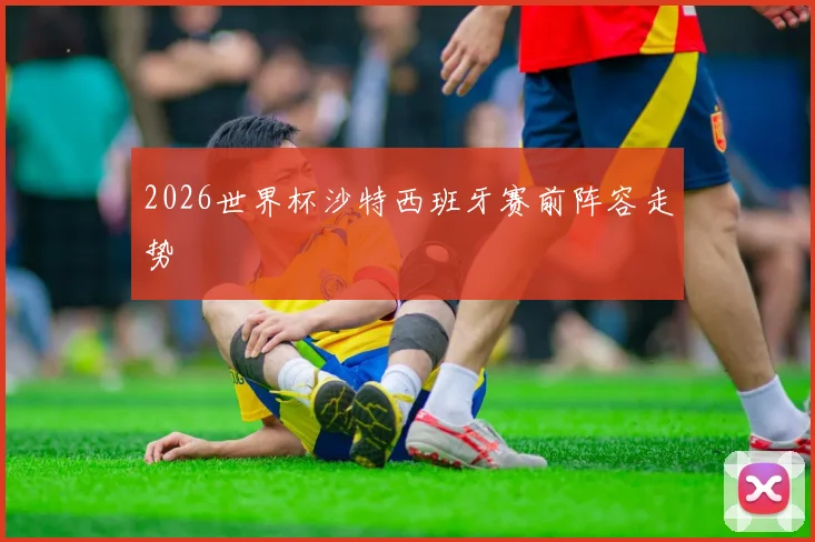 2026世界杯沙特西班牙赛前阵容走势