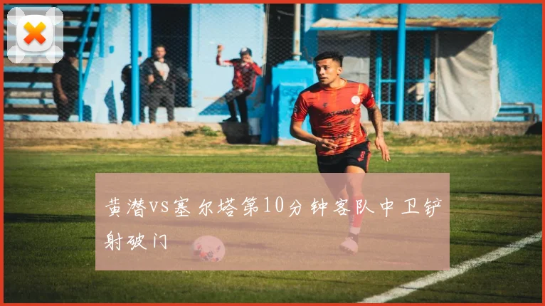 黄潜vs塞尔塔第10分钟客队中卫铲射破门