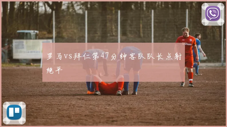 罗马vs拜仁第47分钟客队队长点射绝平