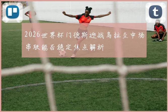 2026世界杯门德斯迎战乌拉圭中场串联能否稳定焦点解析
