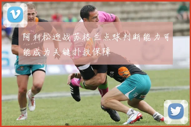 阿利松迎战苏格兰点球判断能力可能成为关键扑救保障