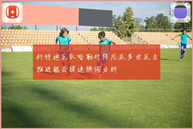 科特迪瓦队哈勒对阵厄瓜多尔反击推进能否提速热词分析